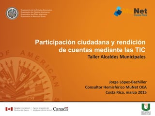 Jorge López-Bachiller
Consultor Hemisférico MuNet OEA
Costa Rica, marzo 2015
Participación ciudadana y rendición
de cuentas mediante las TIC
Taller Alcaldes Municipales
 