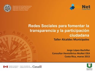 Jorge López-Bachiller
Consultor Hemisférico MuNet OEA
Costa Rica, marzo 2015
Redes Sociales para fomentar la
transparencia y la participaciòn
ciudadana
Taller Alcaldes Municipales
 