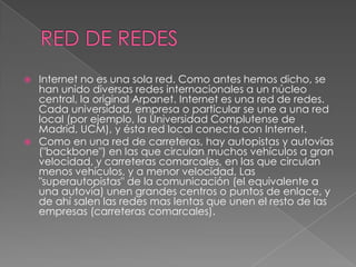  Internet no es una sola red. Como antes hemos dicho, se
  han unido diversas redes internacionales a un núcleo
  central, la original Arpanet. Internet es una red de redes.
  Cada universidad, empresa o particular se une a una red
  local (por ejemplo, la Universidad Complutense de
  Madrid, UCM), y ésta red local conecta con Internet.
 Como en una red de carreteras, hay autopistas y autovías
  ("backbone") en las que circulan muchos vehículos a gran
  velocidad, y carreteras comarcales, en las que circulan
  menos vehículos, y a menor velocidad. Las
  "superautopistas" de la comunicación (el equivalente a
  una autovía) unen grandes centros o puntos de enlace, y
  de ahí salen las redes mas lentas que unen el resto de las
  empresas (carreteras comarcales).
 