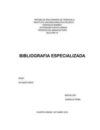 REPÚBLICA BOLIVARIANA DE VENEZUELA
INSTITUTO UNIVERSITARIO POLITÉCNICO
“SANTIAGO MARIÑO”
EXTENSIÓN PUERTO ORDAZ
PROCESO DE MANUFACTURA
SECCIÓN “S”
BIBLIOGRAFIA ESPECIALIZADA
PROF:
ALCIDES CADIZ
BACHILLER
JORGELIS PEÑA
PUERTO ORDAZ; OCTUBRE 2015
 
