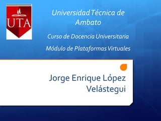 Jorge Enrique López Velástegui Universidad Técnica de Ambato Curso de Docencia Universitaria Módulo de Plataformas Virtuales 