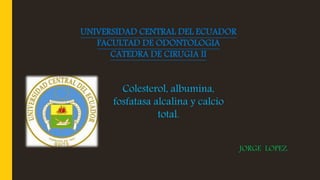 UNIVERSIDAD CENTRAL DEL ECUADOR
FACULTAD DE ODONTOLOGIA
CATEDRA DE CIRUGIA II
JORGE LOPEZ.
Colesterol, albumina,
fosfatasa alcalina y calcio
total.
 