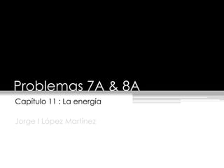 Problemas 7A & 8A Capítulo 11 : La energía Jorge I LópezMartínez 