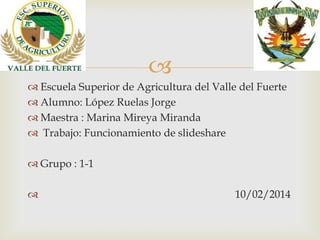 
 Escuela Superior de Agricultura del Valle del Fuerte
 Alumno: López Ruelas Jorge
 Maestra : Marina Mireya Miranda
 Trabajo: Funcionamiento de slideshare

 Grupo : 1-1


10/02/2014

 