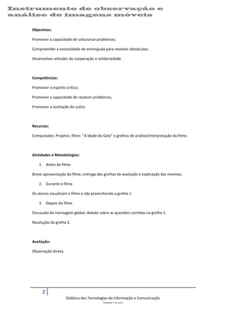 Instrumento de observação e                                                                                                               	
  
análise de imagens 	
  móveis
    	
  


    Objectivos:	
  

    Promover	
  a	
  capacidade	
  de	
  solucionar	
  problemas;	
  

    Compreender	
  a	
  necessidade	
  de	
  entreajuda	
  para	
  resolver	
  obstáculos;	
  

    Desenvolver	
  atitudes	
  de	
  cooperação	
  e	
  solidariedade.	
  

    	
  

    Competências:	
  

    Promover	
  o	
  espírito	
  critico;	
  	
  

    Promover	
  a	
  capacidade	
  de	
  resolver	
  problemas;	
  	
  

    Promover	
  a	
  aceitação	
  do	
  outro.	
  

    	
  

    Recursos:	
  

    Computador,	
  Projetor,	
  filme:	
  “A	
  Idade	
  do	
  Gelo”	
  e	
  grelhas	
  de	
  análise/interpretação	
  do	
  filme.	
  

    	
  

    Atividades	
  e	
  Metodologias:	
  

           1. Antes	
  do	
  filme	
  

    Breve	
  apresentação	
  do	
  filme,	
  entrega	
  das	
  grelhas	
  de	
  avaliação	
  e	
  explicação	
  das	
  mesmas.	
  

           2. Durante	
  o	
  filme	
  

    Os	
  alunos	
  visualizam	
  o	
  filme	
  e	
  vão	
  preenchendo	
  a	
  grelha	
  1.	
  

           3. Depois	
  do	
  filme	
  

    Discussão	
  da	
  mensagem	
  global,	
  debate	
  sobre	
  as	
  questões	
  contidas	
  na	
  grelha	
  1.	
  

    Resolução	
  da	
  grelha	
  2.	
  

    	
  

    Avaliação:	
  

    Observação	
  direta.	
  

    	
  

    	
  

    	
  

             2	
     	
  
                                   Didática	
  das	
  Tecnologias	
  da	
  Informação	
  e	
  Comunicação	
  
                                                              Jorge	
  Louro	
  

                                                                                                                                                 07/09/2012	
  
 