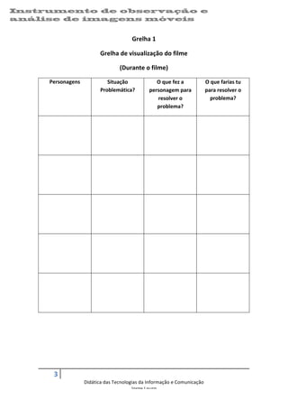 Instrumento de observação e                                                                                                                   	
  
análise de imagens 	
  móveis
    	
  


                                                          Grelha	
  1	
  

                                          Grelha	
  de	
  visualização	
  do	
  filme	
  

                                                    (Durante	
  o	
  filme)	
  

           Personagens	
                     Situação	
                      O	
  que	
  fez	
  a	
            O	
  que	
  farias	
  tu	
  
                                          Problemática?	
                 personagem	
  para	
                 para	
  resolver	
  o	
  
                                                                             resolver	
  o	
                      problema?	
  
                                                                             problema?	
  

    	
                             	
                              	
                                   	
  

    	
  

    	
  

    	
                             	
                              	
                                   	
  

    	
  

    	
  

    	
                             	
                              	
                                   	
  

    	
  

    	
  

    	
                             	
                              	
                                   	
  

    	
  

    	
  

    	
                             	
                              	
                                   	
  

    	
  

    	
  

    	
  

    	
  

    	
  

    	
  


             3	
     	
  
                             Didática	
  das	
  Tecnologias	
  da	
  Informação	
  e	
  Comunicação	
  
                                                        Jorge	
  Louro	
  

                                                                                                                                                     07/09/2012	
  
 
