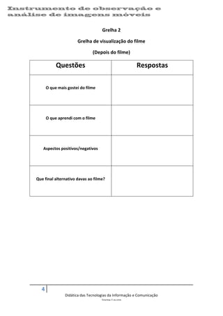 Instrumento de observação e                                                                                      	
  
análise de imagens 	
  móveis
    	
  


                                                                   Grelha	
  2	
  

                                               Grelha	
  de	
  visualização	
  do	
  filme	
  

                                                            (Depois	
  do	
  filme)	
  

                              Questões	
                                                    Respostas	
  
                                                                                                        	
  

                   O	
  que	
  mais	
  gostei	
  do	
  filme	
                                          	
  

                                                                                                        	
  

                                                                                                        	
  

                   O	
  que	
  aprendi	
  com	
  o	
  filme	
                                           	
  

                                                                                                        	
  

                                                                                                        	
  

                Aspectos	
  positivos/negativos	
                                                       	
  

                                                                                                        	
  

                                                                                                        	
  

           Que	
  final	
  alternativo	
  davas	
  ao	
  filme?	
                                       	
  

                                                                                                        	
  

                                                                          	
  

    	
  




               4	
     	
  
                                    Didática	
  das	
  Tecnologias	
  da	
  Informação	
  e	
  Comunicação	
  
                                                               Jorge	
  Louro	
  

                                                                                                                        07/09/2012	
  
 