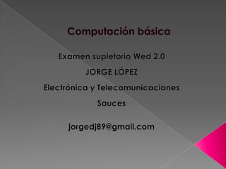 Computación básica Examen supletorio Wed2.0 JORGE LÓPEZ Electrónica y Telecomunicaciones Sauces jorgedj89@gmail.com 