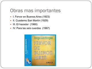 Obras mas importantes
 I. Fervor en Buenos Aires (1923)
 II. Cuaderno San Martín (1929)
 III. El hacedor (1960)
 IV. Para las seis cuerdas (1967)
 