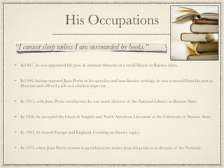 His Occupations
“I cannot sleep unless I am surrounded by books.”

  In1937, he was appointed the post of assistant librarian at a small library in Buenos Aires.


  In1946, having opposed Juan Perón in his speeches and non-literary writings, he was removed from his post as
  librarian and offered a job as a chicken inspector.


  In 1955, with Juan Perón overthrown; he was made director of the National Library in Buenos Aires.


  In 1956, he accepted the Chair of English and North American Literature at the University of Buenos Aires.


  In 1963, he toured Europe and England, lecturing on literary topics.


  In 1973, when Juan Perón returns to presidency; he retires from his position as director of the National
 