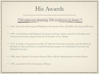 His Awards
       “The mind was dreaming. The world was its dream.”
1961, shares the International Publishers' Formentor Prize ($10,000) with Samuel Beckett.


1963, tours Europe and England, lecturing on literary topics; travels to Colombia and
receives an honorary degree from the University of Los Andes.


1971, becomes an honorary member of both the American Academy and the National
Institute of Arts and Letters; awarded honorary degrees by Columbia University and
Oxford University.


1980, shares Spain's Cervantes Literary Prize with the Spanish poet Gerardo Diego.


1983, awarded the French Legion of Honor.
 