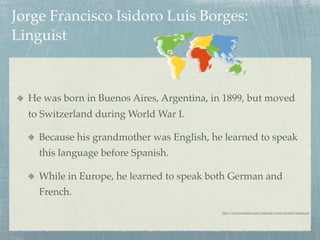 Jorge Francisco Isidoro Luis Borges:
Linguist



  He was born in Buenos Aires, Argentina, in 1899, but moved
  to Switzerland during World War I.

    Because his grandmother was English, he learned to speak
    this language before Spanish.

    While in Europe, he learned to speak both German and
    French.
                                            http://www.worldatlas.com/webimage/world/assorted/motion.gif
 