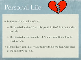 Personal Life

Borges was not lucky in love.

  He married a friend from his youth in 1967, but that ended
  quickly.

  He married a woman in her 40’s a few months before he
  died in 1986.

Most of his “adult life” was spent with his mother, who died
at the age of 99 in 1975.
 