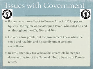 Issues with Government
                http://www.demeterclarc.com/wp-content/uploads/images/2012/04/FIGHT-THE-POWER.jpg




Borges, who moved back to Buenos Aires in 1921, opposed
(quietly) the regime of dictator Juan Peron, who ruled off and
on throughout the 40’s, 50’s, and 70’s.

He kept a low proﬁle, but the government knew where he
stood and had him and his family under constant
surveillance.

In 1973, after only ten years at his dream job, he stepped
down as director of the National Library because of Peron’s
return.
 