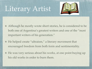 Literary Artist

 Although he mostly wrote short stories, he is considered to be
 both one of Argentina’s greatest writers and one of the “most
 important writers of his generation.”

 He helped create “ultraism,” a literary movement that
 encouraged freedom from both form and sentimentality.

 He was very serious about his works, at one point buying up
 his old works in order to burn them.
 