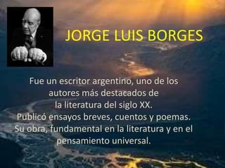JORGE LUIS BORGES
Fue un escritor argentino, uno de los
autores más destacados de
la literatura del siglo XX.
Publicó ensayos breves, cuentos y poemas.
Su obra, fundamental en la literatura y en el
pensamiento universal.

 