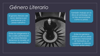 Género Literario
El genero literario del
autor destaca por
pertenecer a la
prosa narrativa
Entre los subgeneros a
los cuales pertenecen
las obras literarias
tenemos: la novela, el
ensayo y los cuentos
También trabajo en la
lirica sin embargo no
lo hizo reconocerse
como su prosa.
Entre los generos
artisticos de sus obras
podemos mencionar
el: fantastico, el
suspense, la ciencia
ficcion entre otros.
 