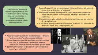 “Como literato, pensador y
filósofo bajo un punto de vista
ya no tan sólo crítico-literario,
sino a la vez científico y
filosófico, todo ello
contextualizado dentro de la
teoría de la cultura"
ü Supone la aparición de un nuevo tipo de intelectual. Frente a la bohemia
modernista se defenderá la "pulcritud".
ü Al autodidactismo del 98 se opone un solida preparación universitaria
desde la que hacen un examen sereno, objetivo y distante de los
problemas.
ü El irracionalismo y las actitudes exaltadas se sustituyen por una voluntad
de claridad racional.
ü A ello nacen muchos una vocación magistral, orientada a la formación de
minorías a través de la catedral prensa,etc.
ü Reaccionan contra actitudes decimononicas. Se declaran
"antirromanticos" y defensores de lo clásico.
ü Frente al casticismo del 98,se definen como europeistas
con todo, el problema de España sigue presente
aunque con enfoques menos pesimistas que los del 98.
ü Son temas frecuentes la idea de la "revolución desde el
poder" y un "elitismo".
 