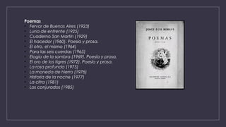 Poemas
• Fervor de Buenos Aires (1923)
• Luna de enfrente (1925)
• Cuaderno San Martín (1929)
• El hacedor (1960). Poesía y prosa.
• El otro, el mismo (1964)
• Para las seis cuerdas (1965)
• Elogio de la sombra (1969). Poesía y prosa.
• El oro de los tigres (1972). Poesía y prosa.
• La rosa profunda (1975)
• La moneda de hierro (1976)
• Historia de la noche (1977)
• La cifra (1981)
• Los conjurados (1985)
 