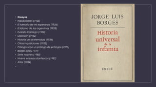 • Ensayos
• Inquisiciones (1925)
• El tamaño de mi esperanza (1926)
• El idioma de los argentinos (1928)
• Evaristo Carriego (1930)
• Discusión (1932)
• Historia de la eternidad (1936)
• Otras inquisiciones (1952)
• Prólogos con un prólogo de prólogos (1975)
• Borges oral (1979)
• Siete noches (1980)
• Nueve ensayos dantescos (1982)
• Atlas (1984)
•
 