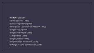 • Póstumos[editar]
• Textos cautivos (1986)
• Biblioteca personal (1988)
• Prólogos de La Biblioteca de Babel (1995)
• Borges en Sur (1999)
• Borges en El Hogar (2000)
• Arte poética (2000)
• Borges profesor (2002).
• El aprendizaje del escritor (2014).
• El tango. Cuatro conferencias (2016)
•
 