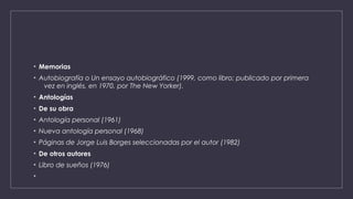 • Memorias
• Autobiografía o Un ensayo autobiográfico (1999, como libro; publicado por primera
vez en inglés, en 1970, por The New Yorker).
• Antologías
• De su obra
• Antología personal (1961)
• Nueva antología personal (1968)
• Páginas de Jorge Luis Borges seleccionadas por el autor (1982)
• De otros autores
• Libro de sueños (1976)
•
 