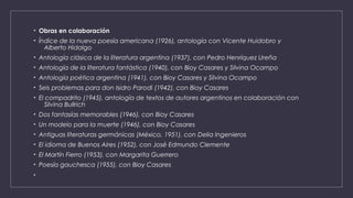 • Obras en colaboración
• Índice de la nueva poesía americana (1926), antología con Vicente Huidobro y 
Alberto Hidalgo
• Antología clásica de la literatura argentina (1937), con Pedro Henríquez Ureña
• Antología de la literatura fantástica (1940), con Bioy Casares y Silvina Ocampo
• Antología poética argentina (1941), con Bioy Casares y Silvina Ocampo
• Seis problemas para don Isidro Parodi (1942), con Bioy Casares
• El compadrito (1945), antología de textos de autores argentinos en colaboración con 
Silvina Bullrich
• Dos fantasías memorables (1946), con Bioy Casares
• Un modelo para la muerte (1946), con Bioy Casares
• Antiguas literaturas germánicas (México, 1951), con Delia Ingenieros
• El idioma de Buenos Aires (1952), con José Edmundo Clemente
• El Martín Fierro (1953), con Margarita Guerrero
• Poesía gauchesca (1955), con Bioy Casares
•
 