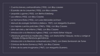 • Cuentos breves y extraordinarios (1955), con Bioy casares
• El paraíso de los creyentes (1955), con Bioy casares
• Leopoldo Lugones (1955), con Betina Edelberg
• Los orilleros (1955), con Bioy Casares
• La hermana Eloísa (1955), con Luisa Mercedes Levinson
• Manual de zoología fantástica (México, 1957), con Margarita Guerrero
• Los mejores cuentos policiales (1943 y 1956), con Bioy Casares
• Libro del cielo y del infierno (1960), con Bioy Casares
• Introducción a la literatura inglesa (1965), con María Esther Váquez
• Literaturas germánicas medievales (1966), con María Esther Vázquez, revisa y corrige el
tratado Antiguas literaturas germánicas
• Introducción a la literatura norteamericana (1967), con Estela Zemborain de Torres
• Crónicas de Bustos Domecq (1967), con Bioy Casares.
• El libro de los seres imaginarios (1967), con Margarita Guerrero.
 
