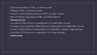 • ¿Qué es el budismo? (1976), con Alicia Jurado
• Diálogos (1976), con Ernesto Sabato
• Nuevos cuentos de Bustos Domecq (1977), con Bioy Casares
• Breve antología anglosajona (1978), con María Kodama
• Guiones de cine
• Los orilleros (1939). Escrito en colaboración con Adolfo Bioy Casares
• El paraíso de los creyentes (1940). Escrito en colaboración con Adolfo Bioy Casares
• Invasión (1969). Escrito en colaboración con Adolfo Bioy Casares y Hugo Santiago.
• Les autres (1972). Escrito en colaboración con Hugo Santiago
• Traducciones
•
 