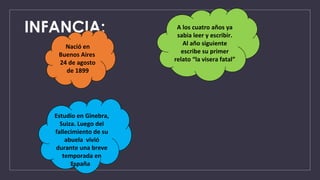 INFANCIA:
Nació en
Buenos Aires
24 de agosto
de 1899
A los cuatro años ya
sabia leer y escribir.
Al año siguiente
escribe su primer
relato “la visera fatal”
Estudio en Ginebra,
Suiza. Luego del
fallecimiento de su
abuela vivió
durante una breve
temporada en
España
 