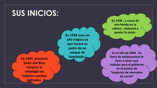 SUS INICIOS:
En 1930 , a causa de
una herida en la
cabeza , comenzó a
perder la visión
En el año de 1946 . Su
fama de antiperonista lo
llevo a tener que
trabajar para el gobierno
en el puesto de
“inspector de mercados
de corral”
En 1938 tuvo un
año trágico ya
que muere su
padre de un
ataque de
hemiplejia.
En 1943 presento
junto con Bioy
Cáceres, la
antología los
mejores cuentos
policiales
 