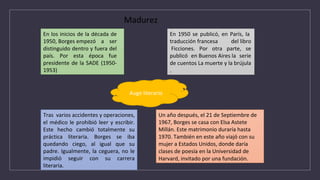 En los inicios de la década de
1950, Borges empezó a ser
distinguido dentro y fuera del
país. Por esta época fue
presidente de la SADE (1950-
1953)
En 1950 se publicó, en París, la
traducción francesa del libro
Ficciones. Por otra parte, se
publicó en Buenos Aires la serie
de cuentos La muerte y la brújula
.
Tras varios accidentes y operaciones,
el médico le prohibió leer y escribir.
Este hecho cambió totalmente su
práctica literaria. Borges se iba
quedando ciego, al igual que su
padre. Igualmente, la ceguera, no le
impidió seguir con su carrera
literaria.
Un año después, el 21 de Septiembre de
1967, Borges se casa con Elsa Astete
Millán. Este matrimonio duraría hasta
1970. También en este año viajó con su
mujer a Estados Unidos, donde daría
clases de poesía en la Universidad de
Harvard, invitado por una fundación.
Auge literario
Madurez
 