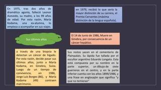 En 1975, tras dos años de
dramática agonía, falleció Leonor
Acevedo, su madre, a los 99 años
de edad. Por esta razón, María
Kodama, una ex-alumna, lo
empieza a acompañar en sus viajes.
en 1979, recibió lo que sería la
mayor distinción de su carrera, el
Premio Cervantes (máxima
distinción de la lengua española).
Sus últimos años
a través de una biopsia le
detectan un cáncer de hígado.
Por esta razón, decide pasar sus
últimos años, junto a María
Kodama, en Ginebra, Suiza.
Luego de un tiempo de
convivencia, en 1986,
Jorge Luis Borges (86), y María
Kodama (49) contraen
matrimonio.
El 14 de Junio de 1986, Muere en
Ginebra, por consecuencia de un
cáncer hepático.
Sus restos yacen en el cementerio de
Plainpalais. Su lápida fue tallada por el
escultor argentino Eduardo Longato. Esta
está compuesta por su nombre en la
parte superior, un dibujo de siete
guerreros en el centro, y en la parte
inferior cuenta con los años 1899/1986, y
una frase en anglosajón que significa "y
que no temieran"
 