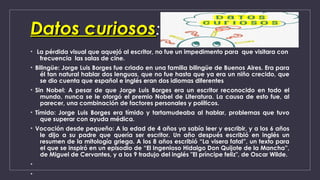 Datos curiososDatos curiosos:
•  La pérdida visual que aquejó al escritor, no fue un impedimento para  que visitara con
frecuencia  las salas de cine. 
• Bilingüe: Jorge Luis Borges fue criado en una familia bilingüe de Buenos Aires. Era para
él tan natural hablar dos lenguas, que no fue hasta que ya era un niño crecido, que
se dio cuenta que español e inglés eran dos idiomas diferentes
• Sin Nobel: A pesar de que Jorge Luis Borges era un escritor reconocido en todo el
mundo, nunca se le otorgó el premio Nobel de Literatura. La causa de esto fue, al
parecer, una combinación de factores personales y políticos.
• Tímido: Jorge Luis Borges era tímido y tartamudeaba al hablar, problemas que tuvo
que superar con ayuda médica.
• Vocación desde pequeño: A la edad de 4 años ya sabía leer y escribir, y a los 6 años
le dijo a su padre que quería ser escritor. Un año después escribió en inglés un
resumen de la mitología griega. A los 8 años escribió “La visera fatal”, un texto para
el que se inspiró en un episodio de “El Ingenioso Hidalgo Don Quijote de la Mancha”,
de Miguel de Cervantes, y a los 9 tradujo del inglés "El príncipe feliz", de Oscar Wilde.
•
•
 