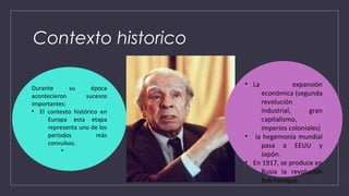 Contexto historico
Durante su época
acontecieron sucesos
importantes:
• El contexto histórico en
Europa esta etapa
representa uno de los
periodos más
convulsos.
•
• La expansión
económica (segunda
revolución
industrial, gran
capitalismo,
imperios coloniales)
• la hegemonía mundial
pasa a EEUU y
Japón.
• En 1917, se produce en
Rusia la revolución
bolchevique.
 