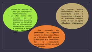 • Triunfan los fascismos en
Italia y en Alemania(1933:
Hitler y el nazismo).
• Los años treinta están
marcados por el
debilitamiento económico
producido por el crack del
29 y por enfrentamientos
ideológicos que conducen
al estallido de la Segunda
Guerra Mundial(1939-
1945)
Sus posturas políticas
evolucionaron desde el
izquierdismo juvenil al
nacionalismo y después a
un liberalismo escéptico
desde el que se opuso
al fascismo y al peronismo.
. Fue censurado por
permanecer en Argentina
durante las dictaduras militares
de la década de 1970, aunque
jamás apoyó a la Junta militar.
Con la restauración
democrática en 1983 se volvió
más escéptico.
 