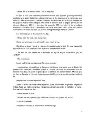- No sé. No lo he sabido nunca - fue la respuesta.

     Lo abrí al azar. Los caracteres me eran extraños. Las páginas, que me parecieron
gastadas y de pobre tipografía, estaban impresas a dos columnas a la manera de una
biblia. El texto era apretado y estaba ordenado en versículos. En el ángulo superior de
las páginas había cifras arábigas. Me llamó la atención que la página par llevara el
número (digamos) 40.514 y la impar, la siguiente, 999. La volví; el dorso estaba
numerado con ocho cifras. Llevaba una pequeña ilustración, como es de uso en los
diccionarios: un ancla dibujada a la pluma, como por la torpe mano de un niño.

    Fue entonces que el desconocido me dijo:

    - Mírela bien. Ya no la verá nunca más.

    Había una amenaza en la afirmación, pero no en la voz.

    Me fijé en el lugar y cerré el volumen. Inmediatamente lo abrí. En vano busqué la
figura del ancla, hoja tras hoja. Para ocultar mi desconcierto, le dije:

    - Se trata de una versión de la Escritura en alguna lengua indostánica, ¿no es
verdad?

    - No - me replicó.

    Luego bajó la voz como para confiarme un secreto:

     - Lo adquirí en un pueblo de la llanura, a cambio de una rupias y de la Biblia. Su
poseedor no sabía leer. Sospecho que en el Libro de los Libros vio un amuleto. Era de
la casta más baja; la gente no podía pisar su sombra, sin contaminación. Me dijo que
su libro se llamaba el Libro de Arena, porque ni el libro ni la arena tienen ni principio ni
fin.

    Me pidió que buscara la primera hoja.

    Apoyé la mano izquierda sobre la portada y abrí con el dedo pulgar casi pegado al
índice. Todo fue inútil: siempre se interponían varias hojas entre la portada y la mano.
Era como si brotaran del libro.

    - Ahora busque el final.

    También fracasé; apenas logré balbucear con una voz que no era la mía:

    - Esto no puede ser.

    Siempre en voz baja el vendedor de biblias me dijo:


                                                                                           2
 