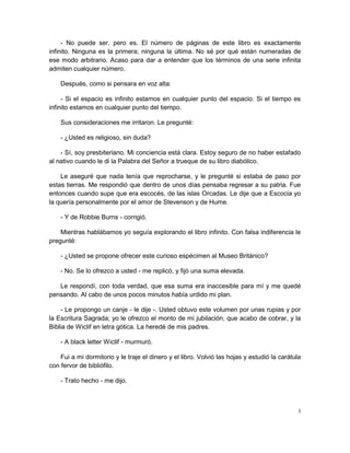 - No puede ser, pero es. El número de páginas de este libro es exactamente
infinito. Ninguna es la primera; ninguna la última. No sé por qué están numeradas de
ese modo arbitrario. Acaso para dar a entender que los términos de una serie infinita
admiten cualquier número.

    Después, como si pensara en voz alta:

     - Si el espacio es infinito estamos en cualquier punto del espacio. Si el tiempo es
infinito estamos en cualquier punto del tiempo.

    Sus consideraciones me irritaron. Le pregunté:

    - ¿Usted es religioso, sin duda?

    - Sí, soy presbiteriano. Mi conciencia está clara. Estoy seguro de no haber estafado
al nativo cuando le di la Palabra del Señor a trueque de su libro diabólico.

    Le aseguré que nada tenía que reprocharse, y le pregunté si estaba de paso por
estas tierras. Me respondió que dentro de unos días pensaba regresar a su patria. Fue
entonces cuando supe que era escocés, de las islas Orcadas. Le dije que a Escocia yo
la quería personalmente por el amor de Stevenson y de Hume.

    - Y de Robbie Burns - corrigió.

    Mientras hablábamos yo seguía explorando el libro infinito. Con falsa indiferencia le
pregunté:

    - ¿Usted se propone ofrecer este curioso espécimen al Museo Británico?

    - No. Se lo ofrezco a usted - me replicó, y fijó una suma elevada.

   Le respondí, con toda verdad, que esa suma era inaccesible para mí y me quedé
pensando. Al cabo de unos pocos minutos había urdido mi plan.

    - Le propongo un canje - le dije -. Usted obtuvo este volumen por unas rupias y por
la Escritura Sagrada; yo le ofrezco el monto de mi jubilación, que acabo de cobrar, y la
Biblia de Wiclif en letra gótica. La heredé de mis padres.

    - A black letter Wiclif - murmuró.

    Fui a mi dormitorio y le traje el dinero y el libro. Volvió las hojas y estudió la carátula
con fervor de bibliófilo.

    - Trato hecho - me dijo.



                                                                                              3
 