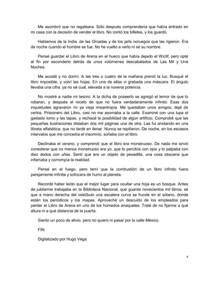 Me asombró que no regateara. Sólo después comprendería que había entrado en
mi casa con la decisión de vender el libro. No contó los billetes, y los guardó.

    Hablamos de la India, de las Orcadas y de los jarls noruegos que las rigieron. Era
de noche cuando el hombre se fue. No he vuelto a verlo ni sé su nombre.

    Pensé guardar el Libro de Arena en el hueco que había dejado el Wiclif, pero opté
al fin por esconderlo detrás de unos volúmenes descabalados de Las Mil y Una
Noches.

     Me acosté y no dormí. A las tres o cuatro de la mañana prendí la luz. Busqué el
libro imposible, y volví las hojas. En una de ellas vi grabada una máscara. El ángulo
llevaba una cifra, ya no sé cual, elevada a la novena potencia.

     No mostré a nadie mi tesoro. A la dicha de poseerlo se agregó el temor de que lo
robaran, y después el recelo de que no fuera verdaderamente infinito. Esas dos
inquietudes agravaron mi ya vieja misantropía. Me quedaban unos amigos; dejé de
verlos. Prisionero del Libro, casi no me asomaba a la calle. Examiné con una lupa el
gastado lomo y las tapas, y rechacé la posibilidad de algún artificio. Comprobé que las
pequeñas ilustraciones distaban dos mil páginas una de otra. Las fui anotando en una
libreta alfabética, que no tardé en llenar. Nunca se repitieron. De noche, en los escasos
intervalos que me concedía el insomnio, soñaba con el libro.

    Declinaba el verano, y comprendí que el libro era monstruoso. De nada me sirvió
considerar que no menos monstruoso era yo, que lo percibía con ojos y lo palpaba con
diez dedos con uñas. Sentí que era un objeto de pesadilla, una cosa obscena que
infamaba y corrompía la realidad.

    Pensé en el fuego, pero temí que la combustión de un libro infinito fuera
parejamente infinita y sofocara de humo al planeta.

     Recordé haber leído que el mejor lugar para ocultar una hoja es un bosque. Antes
de jubilarme trabajaba en la Biblioteca Nacional, que guarda novecientos mil libros; sé
que a mano derecha del vestíbulo una escalera curva se hunde en el sótano, donde
están los periódicos y los mapas. Aproveché un descuido de los empleados para
perder el Libro de Arena en uno de los húmedos anaqueles. Traté de no fijarme a qué
altura ni a qué distancia de la puerta.

    Siento un poco de alivio, pero no quiero ni pasar por la calle México.

    FIN

    Digitalizado por Hugo Vega



                                                                                        4
 