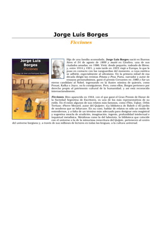 Jorge Luis Borges
                                                Ficciones


                                             Hijo de una familia acomodada, Jorge Luis Borges nació en Buenos
                                             Aires el 24 de agosto de 1899 y murió en Ginebra, una de sus
                                             ciudades amadas, en 1986. Vivió, desde pequeño, rodeado de libros;
                                             y, entre 1914 y 1921, y más tarde en 1923, viajó a Europa, lo que le
                                             puso en contacto con las vanguardias del momento, a cuya estética
                                             se adhirió, especialmente al ultraísmo. En la primera mitad de esa
                                             década dirigió las revistas Prisma y Proa. Poeta, narrador y autor de
                                             ensayos personalísimos, ganó el premio Cervantes en 1980 y fue un
                                 eterno candidato al Nobel, ingresando en la ilustre nómina de quienes, como
                                 Proust, Kafka o Joyce, no lo consiguieron. Pero, como ellos, Borges pertenece por
                                 derecho propio al patrimonio cultural de la humanidad, y así está reconocido
                                 internacionalmente.

                                 Ficciones, libro aparecido en 1944, con el que ganó el Gran Premio de Honor de
                                 la Sociedad Argentina de Escritores, es uno de los más representativos de su
                                 estilo. En él están algunos de sus relatos más famosos, como «Tlön, Uqbar, Orbis
                                 Tertius»; «Pierre Menard, autor del Quijote»; «La biblioteca de Babel» o «El jardín
                                 de senderos que se bifurcan». En su caso, hablar de relatos es sólo un modo de
                                 entendernos, y a falta de un término más adecuado para designar esta magistral
                                 y sugestiva mezcla de erudición, imaginación, ingenio, profundidad intelectual e
                                 inquietud metafísica. Metáforas como la del laberinto, la biblioteca que coincide
                                 con el universo o la de la minuciosa reescritura del Quijote, pertenecen al centro
del universo borgiano y, a través de sus millones de lectores en todas las lenguas, a la cultura universal.
 