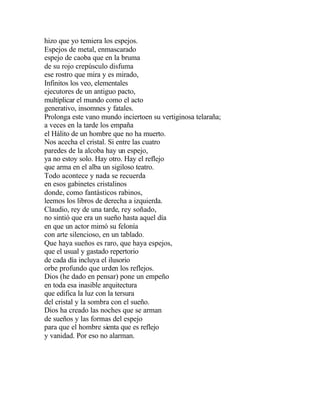 hizo que yo temiera los espejos.
Espejos de metal, enmascarado
espejo de caoba que en la bruma
de su rojo crepúsculo disfuma
ese rostro que mira y es mirado,
Infinitos los veo, elementales
ejecutores de un antiguo pacto,
multiplicar el mundo como el acto
generativo, insomnes y fatales.
Prolonga este vano mundo inciertoen su vertiginosa telaraña;
a veces en la tarde los empaña
el Hálito de un hombre que no ha muerto.
Nos acecha el cristal. Si entre las cuatro
paredes de la alcoba hay un espejo,
ya no estoy solo. Hay otro. Hay el reflejo
que arma en el alba un sigiloso teatro.
Todo acontece y nada se recuerda
en esos gabinetes cristalinos
donde, como fantásticos rabinos,
leemos los libros de derecha a izquierda.
Claudio, rey de una tarde, rey soñado,
no sintió que era un sueño hasta aquel día
en que un actor mimó su felonía
con arte silencioso, en un tablado.
Que haya sueños es raro, que haya espejos,
que el usual y gastado repertorio
de cada día incluya el ilusorio
orbe profundo que urden los reflejos.
Dios (he dado en pensar) pone un empeño
en toda esa inasible arquitectura
que edifica la luz con la tersura
del cristal y la sombra con el sueño.
Dios ha creado las noches que se arman
de sueños y las formas del espejo
para que el hombre sienta que es reflejo
y vanidad. Por eso no alarman.

 