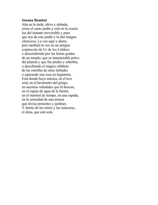 Susana Bombal
Alta en la tarde, altiva y alabada,
cruza el casto jardín y está en la exacta
luz del instante irreversible y puro
que nos da este jardín y la alta imagen
silenciosa. La veo aquí y ahora,
pero también la veo en un antiguo
crepúsculo de Ur de los Caldeos
o descendiendo por las lentas gradas
de un templo, que es innumerable polvo
del planeta y que fue piedra y soberbia,
o descifrando el mágico alfabeto
de las estrellas de otras latitudes
o aspirando una rosa en Inglaterra.
Está donde haya música, en el leve
azul, en el hexámetro del griego,
en nuestras soledades que la buscan,
en el espejo de agua de la fuente,
en el mármol de tiempo, en una espada,
en la serenidad de una terraza
que divisa ponientes y jardines.
Y detrás de los mitos y las máscaras,
el alma, que está sola.

 
