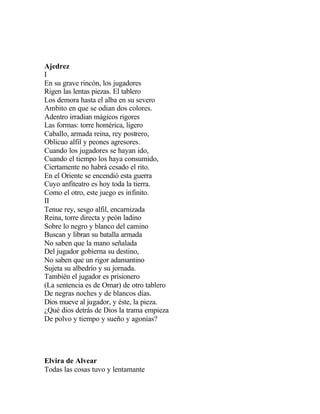Ajedrez
I
En su grave rincón, los jugadores
Rigen las lentas piezas. El tablero
Los demora hasta el alba en su severo
Ambito en que se odian dos colores.
Adentro irradian mágicos rigores
Las formas: torre homérica, ligero
Caballo, armada reina, rey postrero,
Oblicuo alfil y peones agresores.
Cuando los jugadores se hayan ido,
Cuando el tiempo los haya consumido,
Ciertamente no habrá cesado el rito.
En el Oriente se encendió esta guerra
Cuyo anfiteatro es hoy toda la tierra.
Como el otro, este juego es infinito.
II
Tenue rey, sesgo alfil, encarnizada
Reina, torre directa y peón ladino
Sobre lo negro y blanco del camino
Buscan y libran su batalla armada
No saben que la mano señalada
Del jugador gobierna su destino,
No saben que un rigor adamantino
Sujeta su albedrío y su jornada.
También el jugador es prisionero
(La sentencia es de Omar) de otro tablero
De negras noches y de blancos días.
Dios mueve al jugador, y éste, la pieza.
¿Qué dios detrás de Dios la trama empieza
De polvo y tiempo y sueño y agonías?

Elvira de Alvear
Todas las cosas tuvo y lentamante

 
