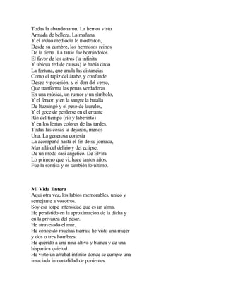 Todas la abandonaron, La hemos visto
Armada de belleza. La mañana
Y el arduo mediodía le mostraron,
Desde su cumbre, los hermosos reinos
De la tierra. La tarde fue borrándolos.
El favor de los astros (la infinita
Y ubicua red de causas) le había dado
La fortuna, que anula las distancias
Como el tapiz del árabe, y confunde
Deseo y posesión, y el don del verso,
Que tranforma las penas verdaderas
En una música, un rumor y un símbolo,
Y el fervor, y en la sangre la batalla
De Ituzaingó y el peso de laureles,
Y el goce de perderse en el errante
Río del tiempo (río y laberinto)
Y en los lentos colores de las tardes.
Todas las cosas la dejaron, menos
Una. La generosa cortesía
La acompañó hasta el fin de su jornada,
Más allá del delirio y del eclipse,
De un modo casi angélico. De Elvira
Lo primero que vi, hace tantos años,
Fue la sonrisa y es también lo último.

Mi Vida Entera
Aqui otra vez, los labios memorables, unico y
semejante a vosotros.
Soy esa torpe intensidad que es un alma.
He persistido en la aproximacion de la dicha y
en la privanza del pesar.
He atravesado el mar.
He conocido muchas tierras; he visto una mujer
y dos o tres hombres.
He querido a una nina altiva y blanca y de una
hispanica quietud.
He visto un arrabal infinito donde se cumple una
insaciada inmortalidad de ponientes.

 