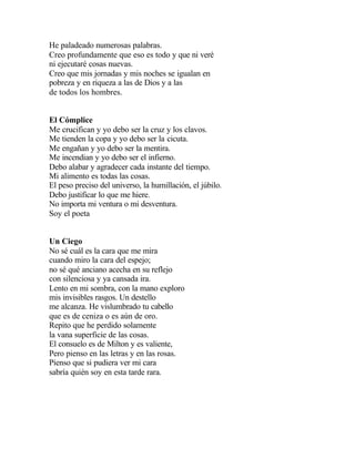 He paladeado numerosas palabras.
Creo profundamente que eso es todo y que ni veré
ni ejecutaré cosas nuevas.
Creo que mis jornadas y mis noches se igualan en
pobreza y en riqueza a las de Dios y a las
de todos los hombres.
El Cómplice
Me crucifican y yo debo ser la cruz y los clavos.
Me tienden la copa y yo debo ser la cicuta.
Me engañan y yo debo ser la mentira.
Me incendian y yo debo ser el infierno.
Debo alabar y agradecer cada instante del tiempo.
Mi alimento es todas las cosas.
El peso preciso del universo, la humillación, el júbilo.
Debo justificar lo que me hiere.
No importa mi ventura o mi desventura.
Soy el poeta
Un Ciego
No sé cuál es la cara que me mira
cuando miro la cara del espejo;
no sé qué anciano acecha en su reflejo
con silenciosa y ya cansada ira.
Lento en mi sombra, con la mano exploro
mis invisibles rasgos. Un destello
me alcanza. He vislumbrado tu cabello
que es de ceniza o es aún de oro.
Repito que he perdido solamente
la vana superficie de las cosas.
El consuelo es de Milton y es valiente,
Pero pienso en las letras y en las rosas.
Pienso que si pudiera ver mi cara
sabría quién soy en esta tarde rara.

 