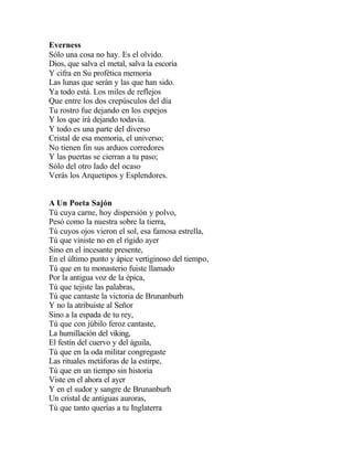 Everness
Sólo una cosa no hay. Es el olvido.
Dios, que salva el metal, salva la escoria
Y cifra en Su profética memoria
Las lunas que serán y las que han sido.
Ya todo está. Los miles de reflejos
Que entre los dos crepúsculos del día
Tu rostro fue dejando en los espejos
Y los que irá dejando todavía.
Y todo es una parte del diverso
Cristal de esa memoria, el universo;
No tienen fin sus arduos corredores
Y las puertas se cierran a tu paso;
Sólo del otro lado del ocaso
Verás los Arquetipos y Esplendores.
A Un Poeta Sajón
Tú cuya carne, hoy dispersión y polvo,
Pesó como la nuestra sobre la tierra,
Tú cuyos ojos vieron el sol, esa famosa estrella,
Tú que viniste no en el rígido ayer
Sino en el incesante presente,
En el último punto y ápice vertiginoso del tiempo,
Tú que en tu monasterio fuiste llamado
Por la antigua voz de la épica,
Tú que tejiste las palabras,
Tú que cantaste la victoria de Brunanburh
Y no la atribuiste al Señor
Sino a la espada de tu rey,
Tú que con júbilo feroz cantaste,
La humillación del viking,
El festín del cuervo y del águila,
Tú que en la oda militar congregaste
Las rituales metáforas de la estirpe,
Tú que en un tiempo sin historia
Viste en el ahora el ayer
Y en el sudor y sangre de Brunanburh
Un cristal de antiguas auroras,
Tú que tanto querías a tu Inglaterra

 