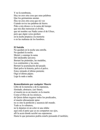 Y no la nombraste,
Hoy no eres otra cosa que unas palabras
Que los germanistas anotan.
Hoy no eres otra cosa que mi voz
Cuando revive tus palabras de hierro.
Pido a mis dioses o a la suma del tiempo
que mis días merezcan el olvido,
que mi nombre sea Nadie como el de Ulises,
pero que algún verso perdure
en la noche propicia a la memoria
o en las mañanas de los hombres.

El Suicida
No quedará en la noche una estrella.
No quedará la noche.
Moriré y conmigo la suma
Del intolerable universo.
Borraré las pirámides, las medallas,
Los continentes y las caras.
Borraré la acumulación del pasado.
Haré polvo la historia, polvo el polvo.
Estoy mirando el último poniente.
Oigo el último pájaro.
Lego la nada a nadie.
Remordimiento por cualquier Muerte
Libre de la memoria y de la esperanza,
ilimitado, abstracto, casi futuro,
el muerto no es un muerto: es la muerte.
Como el Dios de los místicos,
de Quien deben negarse todos los predicados,
el muerto ubicuamente ajeno
no es sino la perdición y ausencia del mundo.
Todo se lo robamos,
no le dejamos ni un color ni una sílaba:
aquí está el patio que ya no comparten sus ojos,
allí la acera donde acechó sus esperanzas.
Hasta lo que pensamos podría estarlo pensando él también;

 