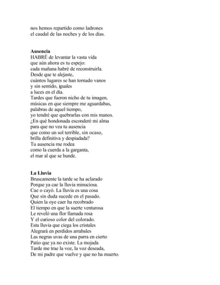 nos hemos repartido como ladrones
el caudal de las noches y de los días.
Ausencia
HABRÉ de levantar la vasta vida
que aún ahora es tu espejo:
cada mañana habré de reconstruirla.
Desde que te alejaste,
cuántos lugares se han tornado vanos
y sin sentido, iguales
a luces en el día.
Tardes que fueron nicho de tu imagen,
músicas en que siempre me aguardabas,
palabras de aquel tiempo,
yo tendré que quebrarlas con mis manos.
¿En qué hondonada esconderé mi alma
para que no vea tu ausencia
que como un sol terrible, sin ocaso,
brilla definitiva y despiadada?
Tu ausencia me rodea
como la cuerda a la garganta,
el mar al que se hunde.
La Lluvia
Bruscamente la tarde se ha aclarado
Porque ya cae la lluvia minuciosa.
Cae o cayó. La lluvia es una cosa
Que sin duda sucede en el pasado.
Quien la oye caer ha recobrado
El tiempo en que la suerte venturosa
Le reveló una flor llamada rosa
Y el curioso color del colorado.
Esta lluvia que ciega los cristales
Alegrará en perdidos arrabales
Las negras uvas de una parra en cierto
Patio que ya no existe. La mojada
Tarde me trae la voz, la voz deseada,
De mi padre que vuelve y que no ha muerto.

 