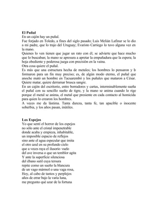 El Puñal
En un cajón hay un puñal.
Fue forjado en Toledo, a fines del siglo pasado; Luis Melián Lafinur se lo dio
a mi padre, que lo trajo del Uruguay; Evaristo Carriego lo tuvo alguna vez en
la mano.
Quienes lo ven tienen que jugar un rato con él; se advierte que hace mucho
que lo buscaban; la mano se apresura a apretar la empuñadura que la espera; la
hoja obediente y poderosa juega con precisión en la vaina.
Otra cosa quiere el puñal.
Es más que una estructura hecha de metales; los hombres lo pensaron y l
o
formaron para un fin muy preciso; es, de algún modo eterno, el puñal que
anoche mató un hombre en Tacuarembó y los puñales que mataron a César.
Quiere matar, quiere derramar brusca sangre.
En un cajón del escritorio, entre borradores y cartas, interminablemente sueña
el puñal con su sencillo sueño de tigre, y la mano se anima cuando lo rige
porque el metal se anima, el metal que presiente en cada contacto al homicida
para quien lo crearon los hombres.
A veces me da lástima. Tanta dureza, tanta fe, tan apacible o inocente
soberbia, y los años pasan, inútiles.

Los Espejos
Yo que sentí el horror de los espejos
no sólo ante el cristal impenetrable
donde acaba y empieza, inhabitable,
un imposible espacio de reflejos
sino ante el agua especular que imita
el otro azul en su profundo cielo
que a veces raya el ilusorio vuelo
del ave inversa o que un temblor agita
Y ante la superficie silenciosa
del ébano sutil cuya tersura
repite como un sueño la blancura
de un vago mármol o una vaga rosa,
Hoy, al cabo de tantos y perplejos
años de errar bajo la varia luna,
me pregunto qué azar de la fortuna

 