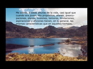 Me siento, a estas alturas de la vida, casi igual que cuando era joven. Mis propósitos, afanes, preocu-paciones, planes, ilusiones, temores, limitaciones, aspiraciones y aficiones tienen, en lo general, las mismas características que en aquellos tiempos. 